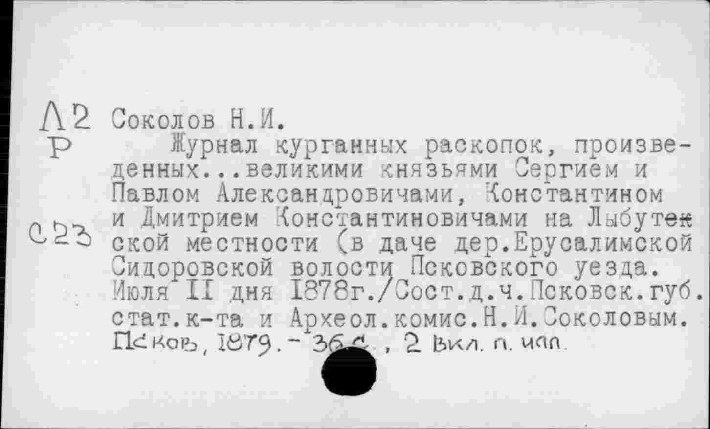 ﻿Соколов Н.И.
Журнал курганных раскопок, произведенных. .. великими князьями Сергием и Павлом Александровичами, Константином и Дмитрием (онстантиновичами на Лыбутек ской местности (в даче дер.Ерусалимской Сидоровской волости Псковского уезда. Июля II дня 1878г./Сост.д.ч.Псковск.губ. стат.к-та и Археол.комис.Н.И.Соколовым. ГккоРэ, Iö79-~	п мпп